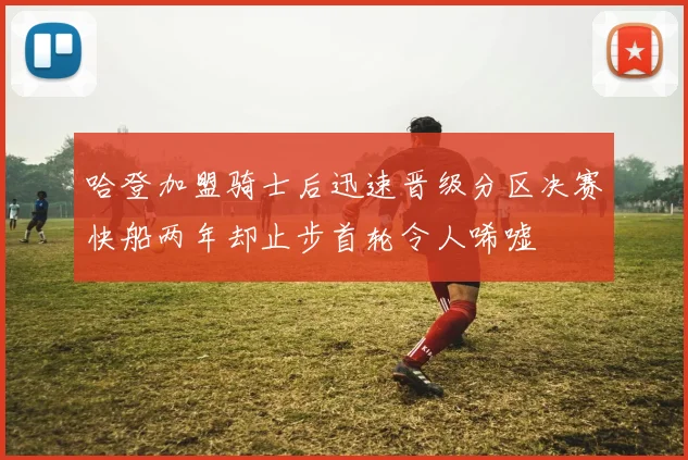 哈登加盟骑士后迅速晋级分区决赛快船两年却止步首轮令人唏嘘