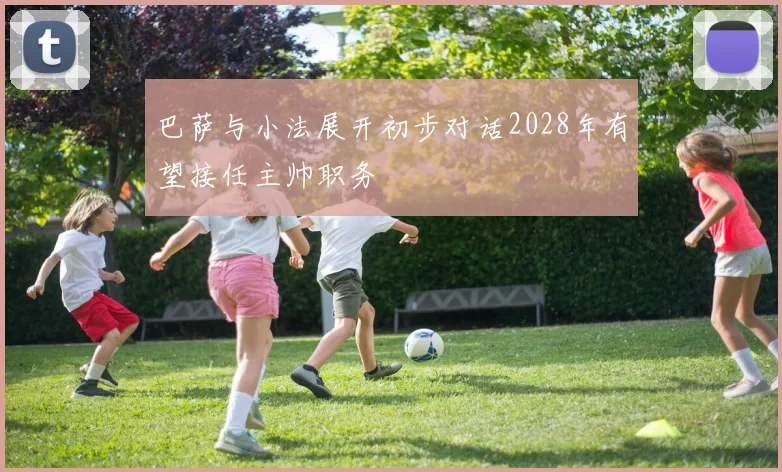 巴萨与小法展开初步对话2028年有望接任主帅职务