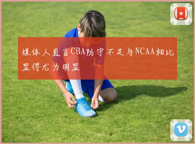 媒体人直言CBA防守不足与NCAA相比显得尤为明显