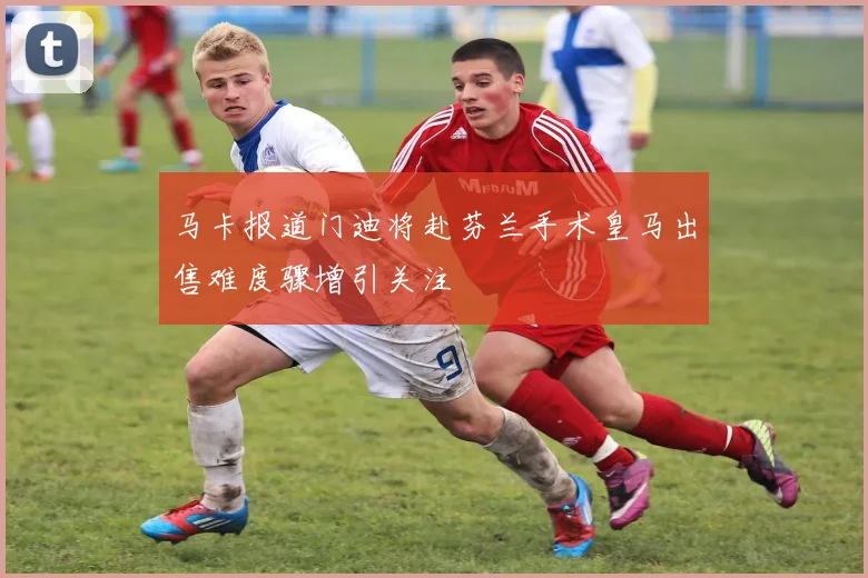 马卡报道门迪将赴芬兰手术皇马出售难度骤增引关注