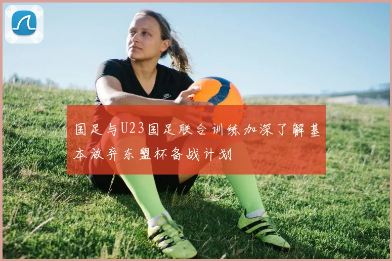 国足与U23国足联合训练加深了解基本放弃东盟杯备战计划