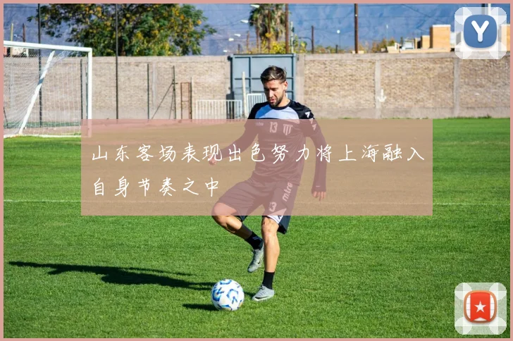 山东客场表现出色努力将上海融入自身节奏之中