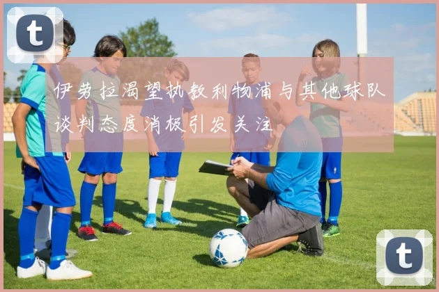 伊劳拉渴望执教利物浦与其他球队谈判态度消极引发关注