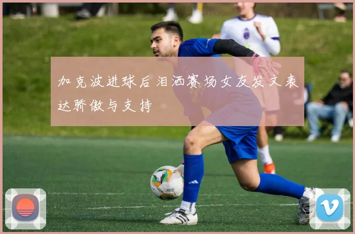 加克波进球后泪洒赛场女友发文表达骄傲与支持
