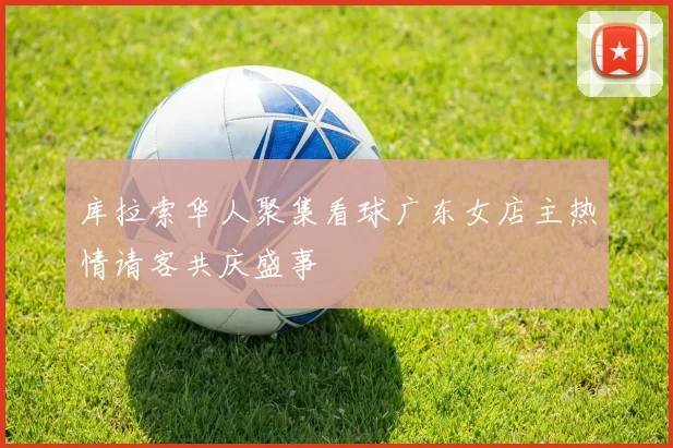 库拉索华人聚集看球广东女店主热情请客共庆盛事