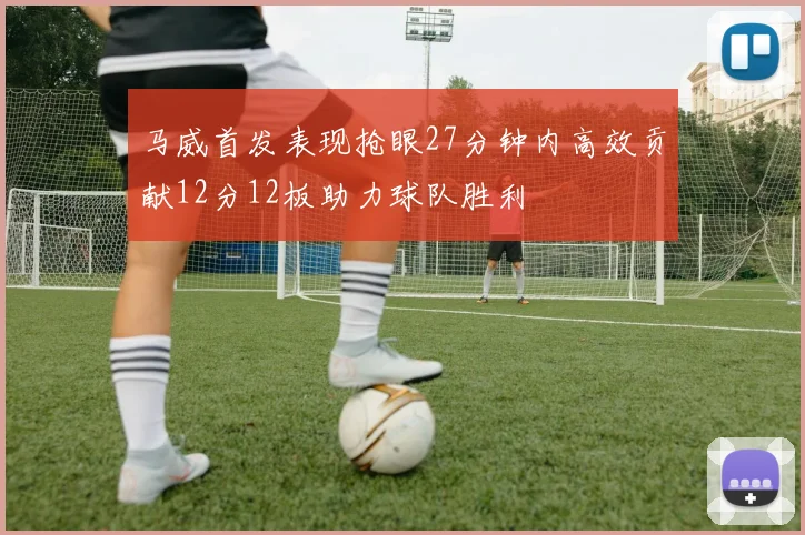 马威首发表现抢眼27分钟内高效贡献12分12板助力球队胜利