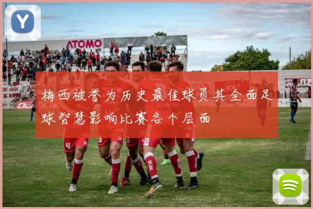 梅西被誉为历史最佳球员其全面足球智慧影响比赛各个层面
