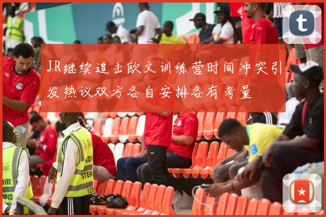 JR继续追击欧文训练营时间冲突引发热议双方各自安排各有考量