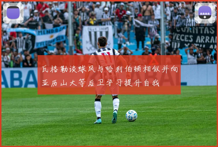瓦格勒谈球风与哈利伯顿相似并向亚历山大等后卫学习提升自我