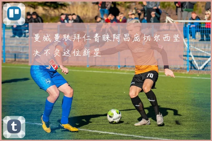 曼城曼联拜仁青睐阿昌庞切尔西坚决不卖这位新星
