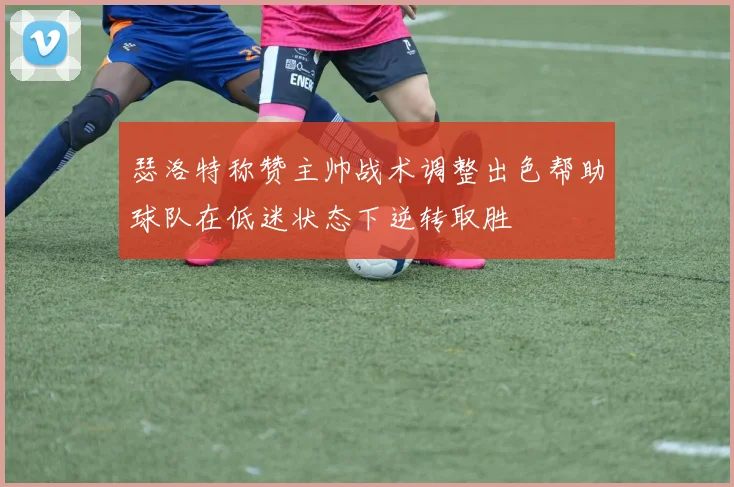 瑟洛特称赞主帅战术调整出色帮助球队在低迷状态下逆转取胜