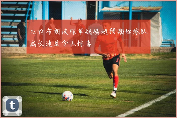 杰伦布朗谈绿军战绩超预期称球队成长速度令人惊喜