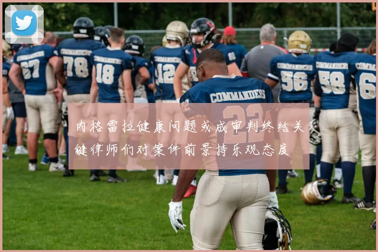 内格雷拉健康问题或成审判终结关键律师们对案件前景持乐观态度