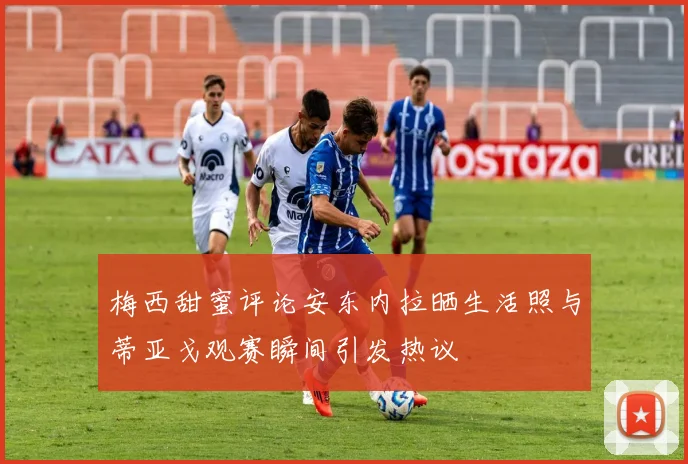 梅西甜蜜评论安东内拉晒生活照与蒂亚戈观赛瞬间引发热议