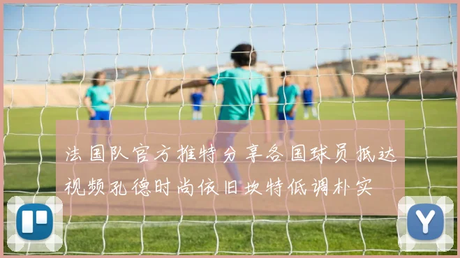 法国队官方推特分享各国球员抵达视频孔德时尚依旧坎特低调朴实