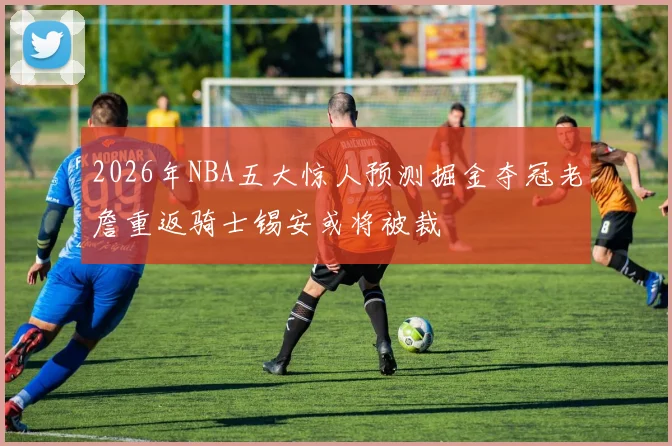 2026年NBA五大惊人预测掘金夺冠老詹重返骑士锡安或将被裁