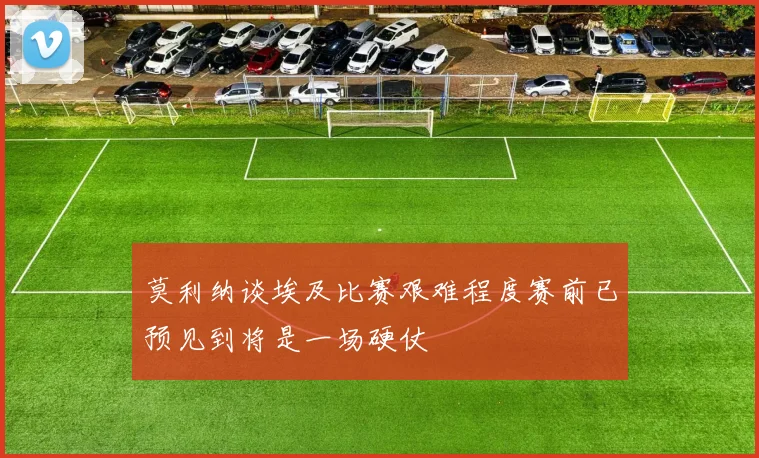 莫利纳谈埃及比赛艰难程度赛前已预见到将是一场硬仗