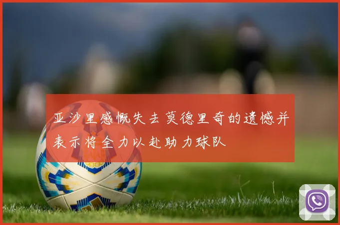 亚沙里感慨失去莫德里奇的遗憾并表示将全力以赴助力球队
