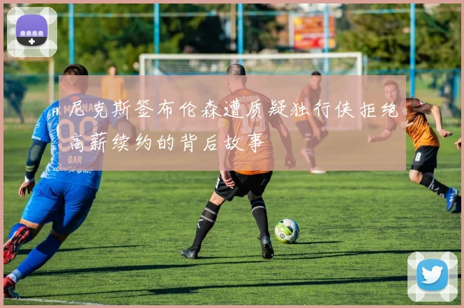 尼克斯签布伦森遭质疑独行侠拒绝高薪续约的背后故事