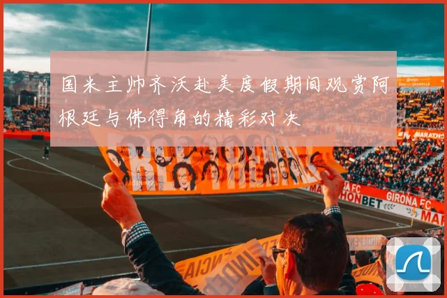 国米主帅齐沃赴美度假期间观赏阿根廷与佛得角的精彩对决