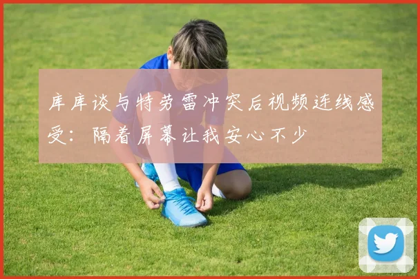 库库谈与特劳雷冲突后视频连线感受：隔着屏幕让我安心不少