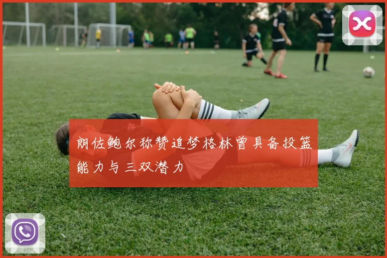 朗佐鲍尔称赞追梦格林曾具备投篮能力与三双潜力