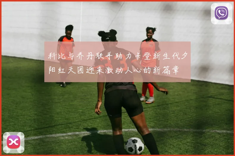 科比与乔丹联手助力卡登新生代夕阳红天团迎来激动人心的新篇章