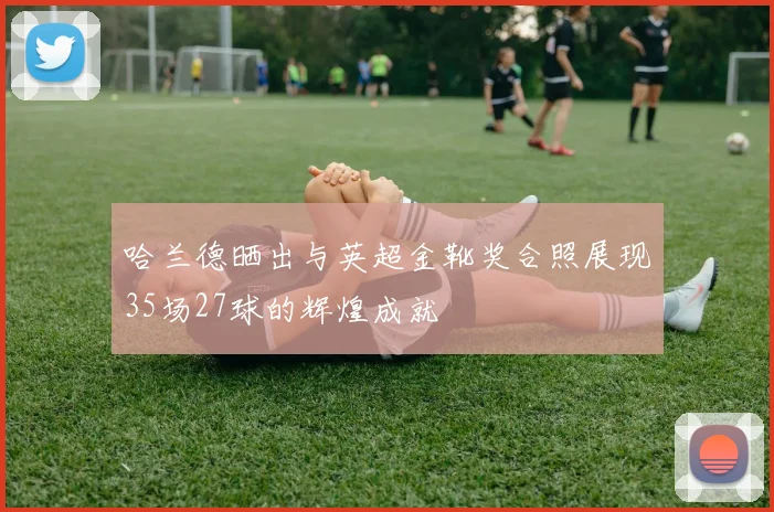 哈兰德晒出与英超金靴奖合照展现35场27球的辉煌成就