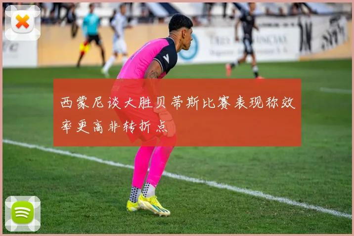 西蒙尼谈大胜贝蒂斯比赛表现称效率更高非转折点