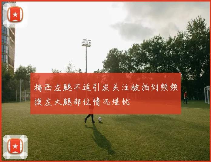 梅西左腿不适引发关注被拍到频频摸左大腿部位情况堪忧
