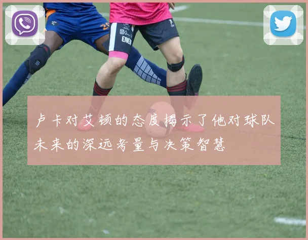 卢卡对艾顿的态度揭示了他对球队未来的深远考量与决策智慧