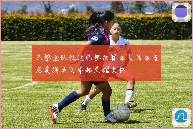 巴黎全队抵达巴黎纳赛尔与马尔基尼奥斯共同举起荣耀奖杯