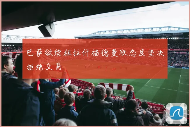 巴萨欲续租拉什福德曼联态度坚决拒绝交易